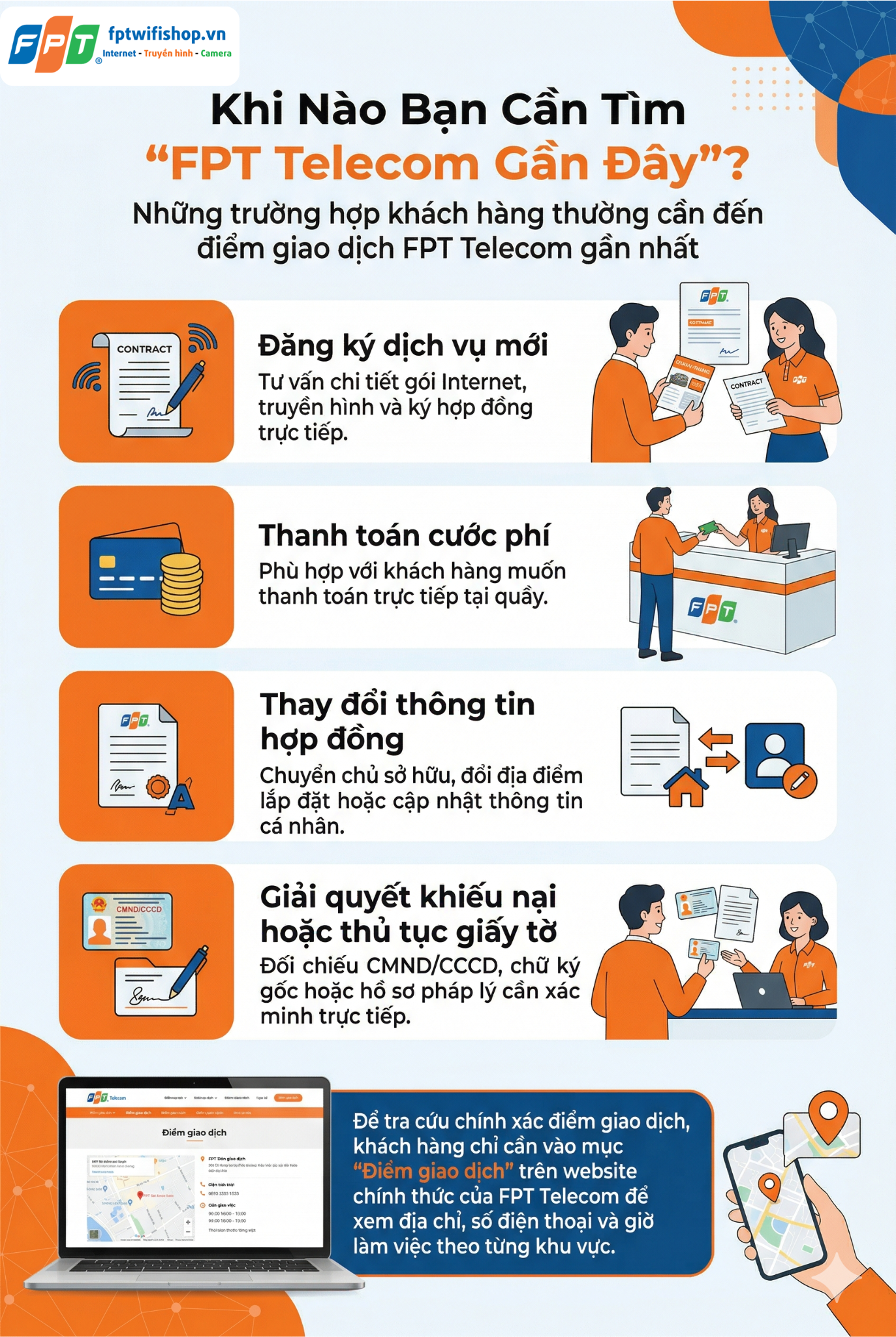 Khi Nào Bạn Cần Tìm "FPT Telecom Gần Đây"?
Việc tìm kiếm điểm giao dịch FPT Telecom gần nhất thường xuất phát từ những nhu cầu bắt buộc phải có mặt trực tiếp để hoàn tất thủ tục hoặc nhận hỗ trợ. Một số trường hợp phổ biến bao gồm:

Đăng ký dịch vụ mới: Khách hàng cần tư vấn chi tiết về các gói cước Internet, truyền hình hoặc các dịch vụ đi kèm, đồng thời ký hợp đồng trực tiếp.
Thanh toán cước phí: Dành cho những khách hàng không quen hoặc không tiện thanh toán trực tuyến, muốn đến quầy giao dịch để thanh toán bằng tiền mặt hoặc các hình thức khác.
Thay đổi thông tin hợp đồng: Bao gồm chuyển chủ sở hữu hợp đồng, thay đổi địa điểm lắp đặt hoặc cập nhật thông tin cá nhân.
Giải quyết khiếu nại hoặc thủ tục giấy tờ: Những trường hợp cần đối chiếu CMND/CCCD, chữ ký gốc hoặc các giấy tờ pháp lý khác.
Để tra cứu chính xác điểm giao dịch, khách hàng chỉ cần truy cập vào mục "Điểm giao dịch" trên website chính thức của FPT Telecom. Tại đây, hệ thống sẽ hiển thị danh sách các chi nhánh, địa chỉ cụ thể, số điện thoại và giờ làm việc theo từng khu vực, giúp bạn dễ dàng lựa chọn điểm giao dịch phù hợp nhất.
